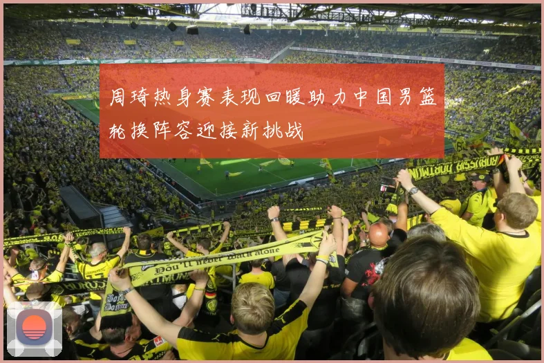 周琦热身赛表现回暖助力中国男篮轮换阵容迎接新挑战