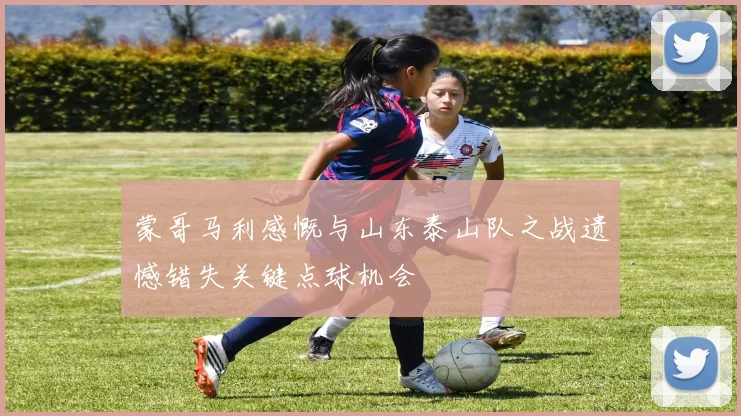 蒙哥马利感慨与山东泰山队之战遗憾错失关键点球机会